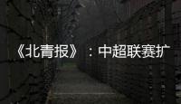 《北青报》：中超联赛扩军最早2022赛季实现