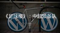 《足球报》：中超预备队联赛将取消 U23打中乙