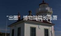 “出圈”博物院院长马萧林：理顺考古用地保障机制是亟待解决的新问题 