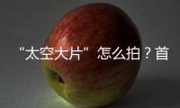 “太空大片”怎么拍
？首次太空新闻摄影技艺运用研讨会举办