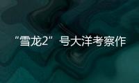 “雪龙2”号大洋考察作业完成，获取丰富海洋生物、水体等样品