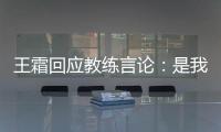 王霜回应教练言论
：是我没有做好 辜负他期望