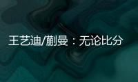 王艺迪/蒯曼：无论比分如何我们保持沟通，赢下的每场都非常艰难