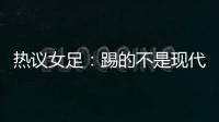 热议女足
：踢的不是现代足球，女足舆论环境好