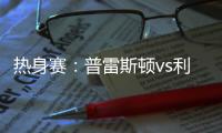 热身赛：普雷斯顿vs利物浦，一些观察