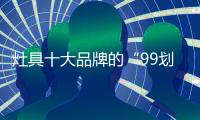 灶具十大品牌的“99划算节” 
，已经“万事俱备 只欠东风”