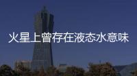 火星上曾存在液态水意味着什么？火星海洋为何消失？研究团队解读