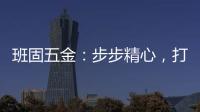 班固五金�：步步精心，打造产品零缺陷高端品牌