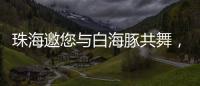 珠海邀您与白海豚共舞，共赴十五运会精彩之约