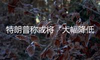 特朗普称或将“大幅降低”对中国的关税