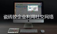 瓷砖胶企业利用社交网络做内容营销