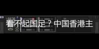 看不起国足？中国香港主帅放狠�：至少要拿个平局 肯定大胆攻出去