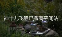 神十九飞船已撤离空间站
，计划于今日中午返回东风着陆场