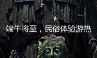 端午将至，民俗体验游热度持续上升