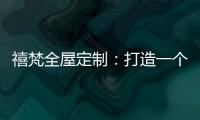 禧梵全屋定制
：打造一个您心中的理想乡