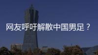 网友呼吁解散中国男足？且慢！一定要小心解散的危害性不可估量！