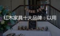 红木家具十大品牌：以用户为中心 实现企业盈利