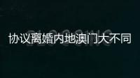 协议离婚内地澳门大不同，要办手续请留意→
