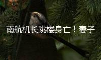 南航机长跳楼身亡！妻子最新发声：出事后南航无任何人通知家属，丈夫工作近10年，得过很多奖