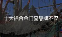 十大铝合金门窗品牌不仅颜值高�，更重要的是这4点做得好