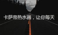 卡萨帝热水器，让你每天的沐浴温暖如春