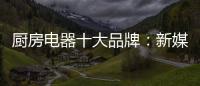 厨房电器十大品牌：新媒体营销 服务好客户群