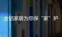 全铝家居为您保“家”护航	，让你轻松搞定装修烦恼!