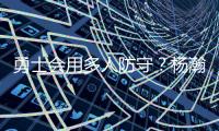 勇士会用多人防守
？杨瀚森：这是对我的重视 我会做好自己该做的