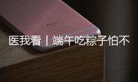 医我看丨端午吃粽子怕不消化？搭配茶饮更健康