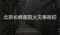 北京长峰医院火灾事故初步调查结果公布：医院内部施工作业火花引发