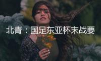 北青：国足东亚杯末战要进球更要取胜保尊严，球队笃定要攻出去