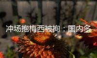 冲场抱梅西被拘：国内多有判例，考公参军影响不大