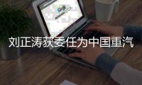 刘正涛获委任为中国重汽集团党委书记、董事长