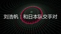 刘浩帆：和日本队交手对自己帮助很大 下一场我们奔着三分去