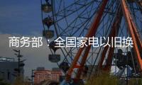 商务部：全国家电以旧换新突破1亿台