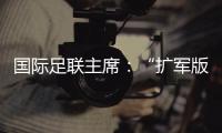 国际足联主席
：“扩军版”世俱杯成功了