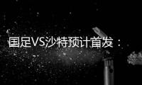 国足VS沙特预计首发：冯潇霆郑智复出 郜林单箭头
