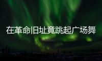 在革命旧址竟跳起广场舞！参观学习	，这些小节不可不拘