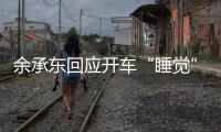 余承东回应开车“睡觉”
：当时在看手机�，平生第一次进公安局�，第一次去自首