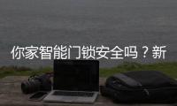 你家智能门锁安全吗
？新国标划红线：这些功能不合格的赶紧换