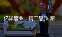 亿洋管业：精工品质 源于专注
