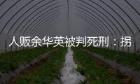 人贩余华英被判死刑：拐卖11名儿童，还卖过亲儿子