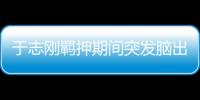 于志刚羁押期间突发脑出血死亡