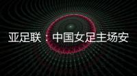 亚足联：中国女足主场安排在悉尼 先客战韩国