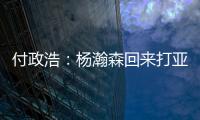 付政浩：杨瀚森回来打亚洲杯益处多多 他需尽快成为男篮旗帜人物