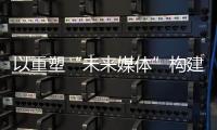 以重塑“未来媒体”构建“媒体未来”，广东媒体系统性变革新意何在	？