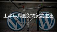 上半年我国货物贸易进出口总值超21万亿元