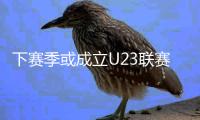 下赛季或成立U23联赛 中超中甲中乙均可报名