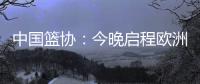 中国篮协
：今晚启程欧洲拉练 将打4场热身赛 王浩然成唯一被裁球员