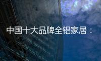 中国十大品牌全铝家居：走专业化道路 打造高品质服务